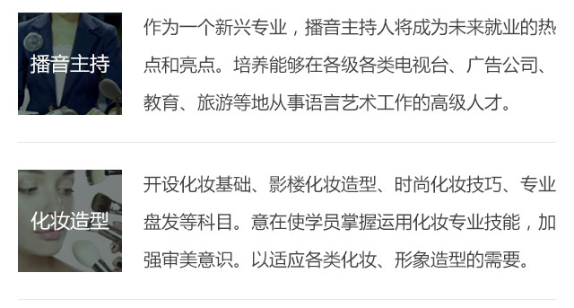 作為一個新興專業(yè)，播音主持人將成為未來就業(yè)的熱點(diǎn)和亮點(diǎn)。培養(yǎng)能夠在各級各類電視臺、廣告公司、教育、旅游等地從事語言藝術(shù)工作的高級人才。開設(shè)化妝基礎(chǔ)、影樓化妝造型、時尚化妝技巧、專業(yè)盤發(fā)等科目。意在使學(xué)員掌握運(yùn)用化妝專業(yè)技能，加強(qiáng)審美意識。以適應(yīng)各類化妝、形象造型的需要。