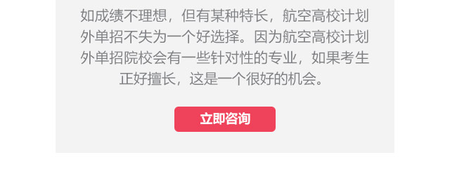 如成績(jī)不理想，但有某種特長(zhǎng)，航空高校計(jì)劃外單招不失為一個(gè)好選擇。因?yàn)楹娇崭咝Ｓ?jì)劃外單招院校會(huì)有一些針對(duì)性的專業(yè)，如果考生正好擅長(zhǎng),這是一個(gè)很好的機(jī)會(huì)。